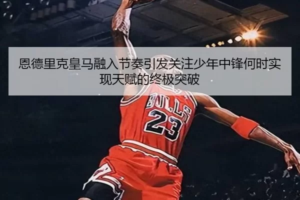 恩德里克皇马融入节奏引发关注少年中锋何时实现天赋的终极突破
